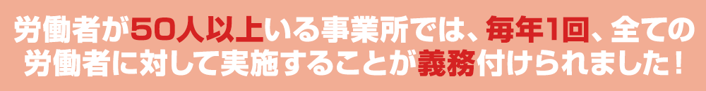 労働者が50人以上いる事業所では、毎年1回、全ての労働者に対して実施することが義務付けられました！